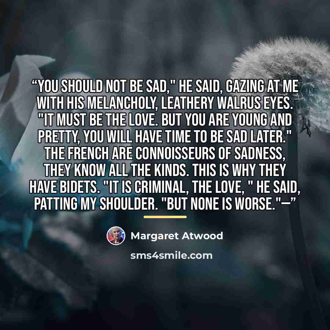 “You should not be sad," he said, gazing at me with his melancholy, leathery walrus eyes. "It must be the love. But you are young and pretty, you will have time to be sad later." The French are connoisseurs of sadness, they know all the kinds. This is why they have bidets. "It is criminal, the…” quote by Margaret Atwood