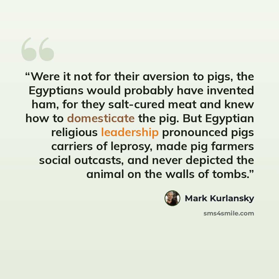 “Were it not for their aversion to pigs, the Egyptians would probably have invented ham, for they salt-cured meat and knew how to domesticate the pig. But Egyptian religious leadership pronounced pigs carriers of leprosy, made pig farmers social outcasts, and never depicted the animal on the walls…” quote by Mark Kurlansky