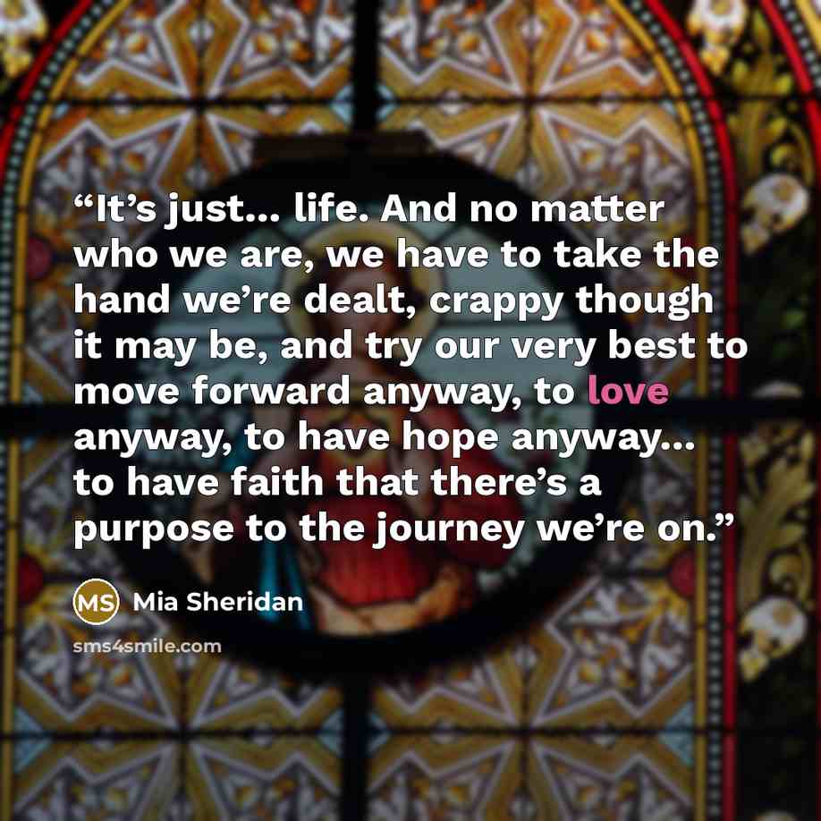 “It’s just… life. And no matter who we are, we have to take the hand we’re dealt, crappy though it may be, and try our very best to move forward anyway, to love anyway, to have hope anyway… to have faith that there’s a purpose to the journey we’re on.” quote by Mia Sheridan