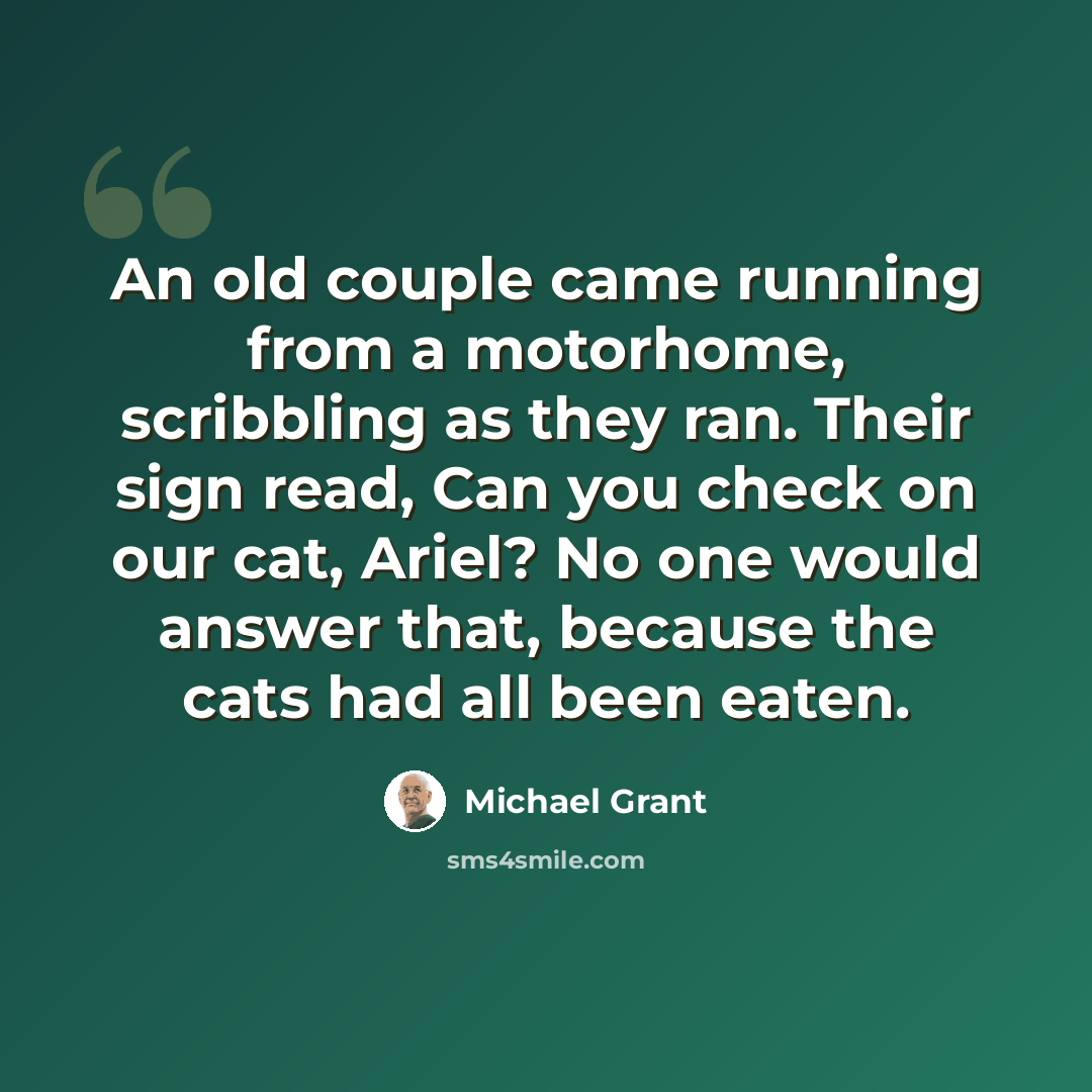 “An old couple came running from a motorhome, scribbling as they ran. Their sign read, Can you check on our cat, Ariel? No one would answer that, because the cats had all been eaten.” quote by Michael Grant