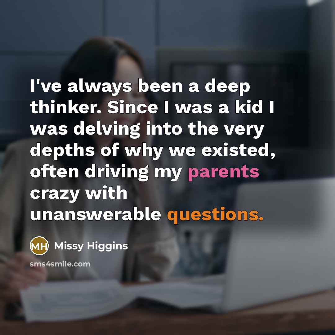 “I've always been a deep thinker. Since I was a kid I was delving into the very depths of why we existed, often driving my parents crazy with unanswerable questions.” quote by Missy Higgins