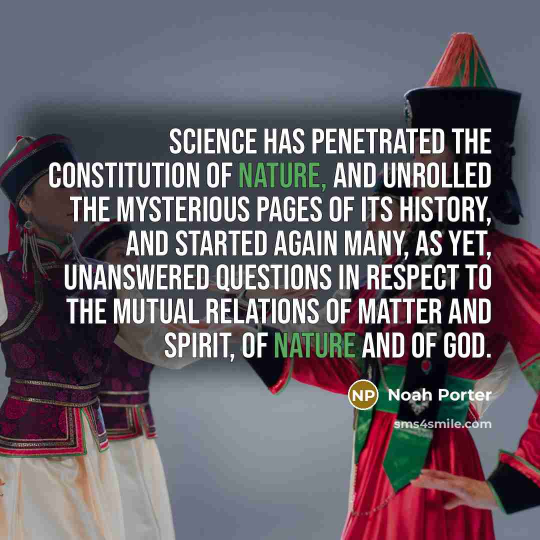 “Science has penetrated the constitution of nature, and unrolled the mysterious pages of its history, and started again many, as yet, unanswered questions in respect to the mutual relations of matter and spirit, of nature and of God.” quote by Noah Porter