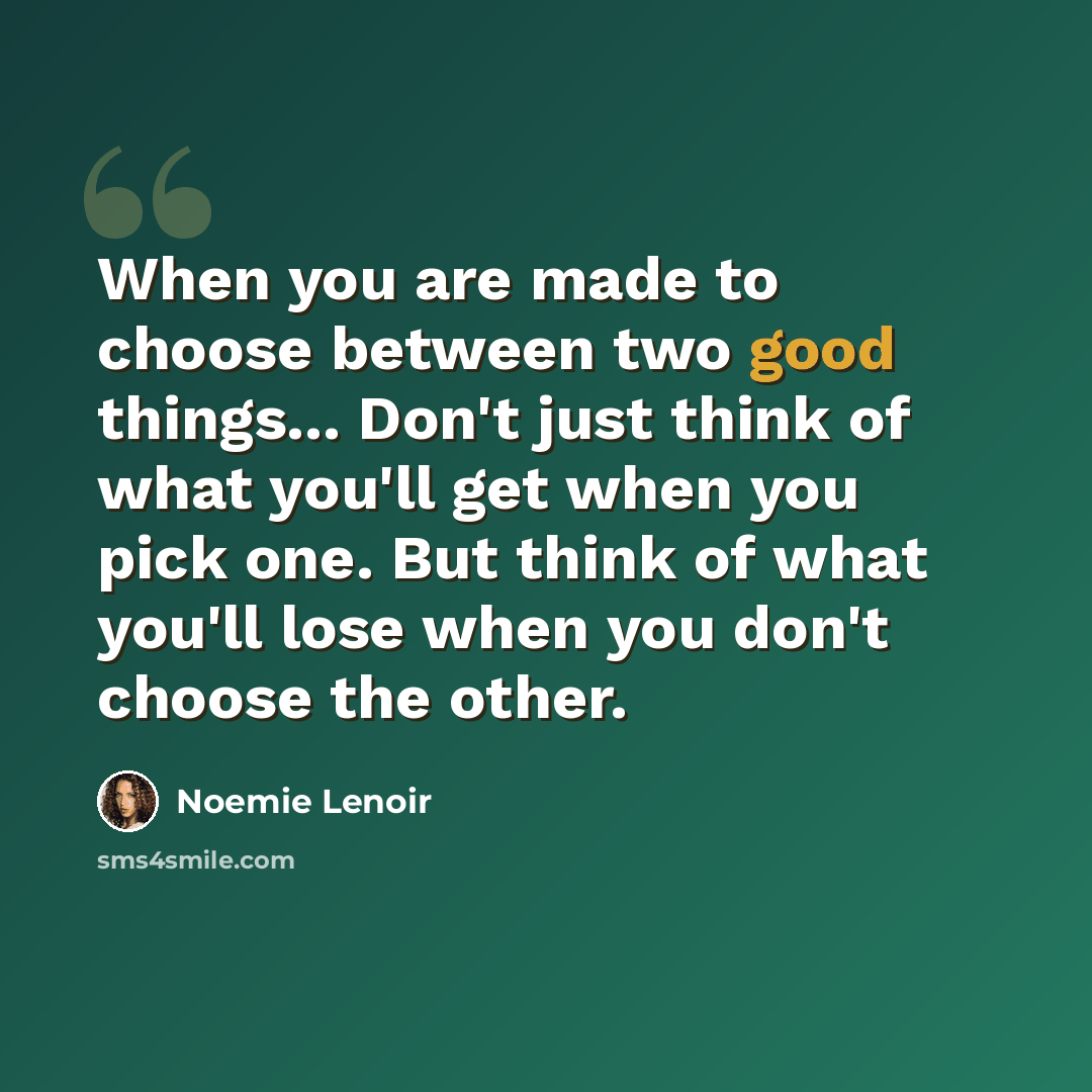 “When you are made to choose between two good things... Don't just think of what you'll get when you pick one. But think of what you'll lose when you don't choose the other.” quote by Noemie Lenoir