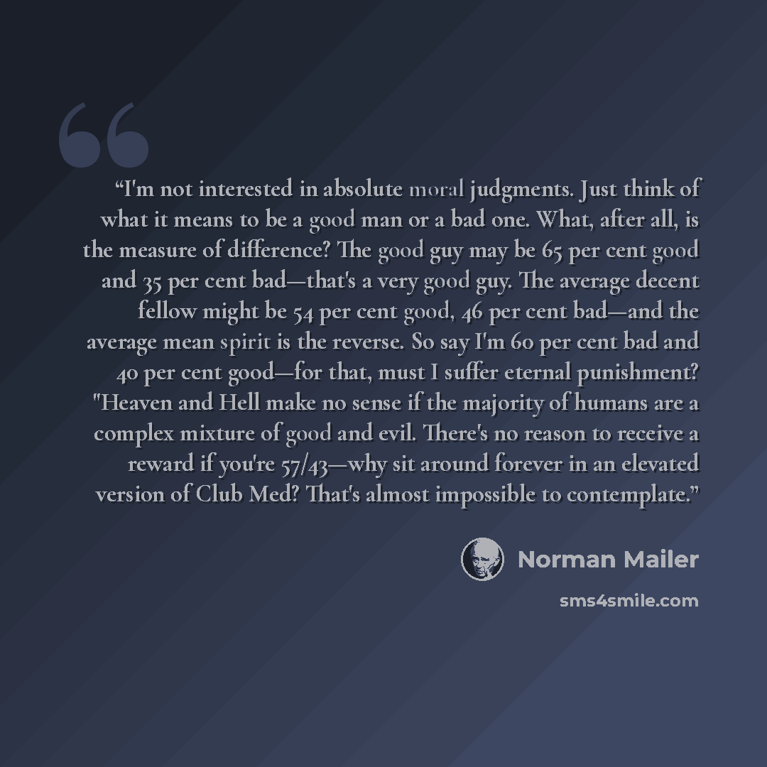 “I'm not interested in absolute moral judgments. Just think of what it means to be a good man or a bad one. What, after all, is the measure of difference? The good guy may be 65 per cent good and 35 per cent bad—that's a very good guy. The average decent fellow might be 54 per cent good, 46 per…” quote by Norman Mailer
