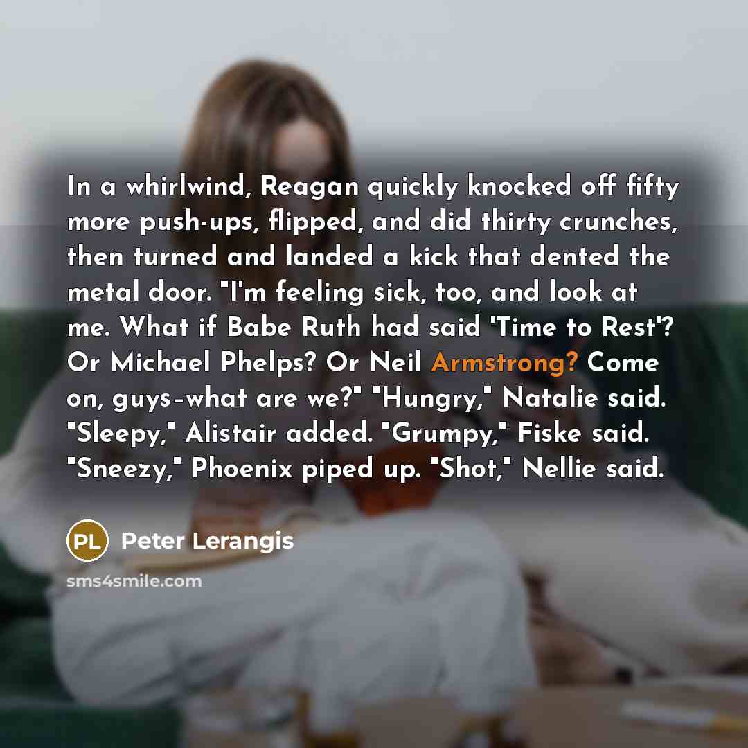 “In a whirlwind, Reagan quickly knocked off fifty more push-ups, flipped, and did thirty crunches, then turned and landed a kick that dented the metal door. "I'm feeling sick, too, and look at me. What if Babe Ruth had said 'Time to Rest'? Or Michael Phelps? Or Neil Armstrong? Come on, guys–what…” quote by Peter Lerangis
