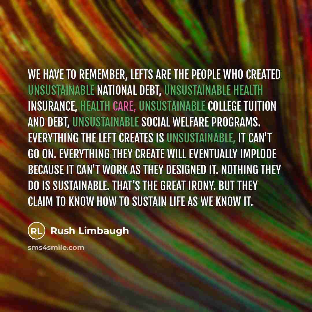 “We have to remember, lefts are the people who created unsustainable national debt, unsustainable health insurance, health care, unsustainable college tuition and debt, unsustainable social welfare programs. Everything the left creates is unsustainable, it can't go on. Everything they create will…” quote by Rush Limbaugh