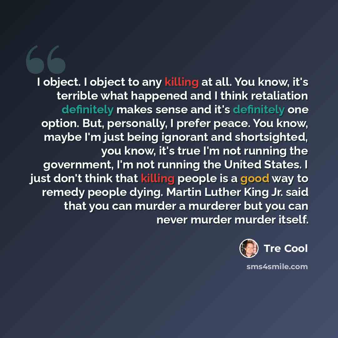 “I object. I object to any killing at all. You know, it's terrible what happened and I think retaliation definitely makes sense and it's definitely one option. But, personally, I prefer peace. You know, maybe I'm just being ignorant and shortsighted, you know, it's true I'm not running the…” quote by Tre Cool