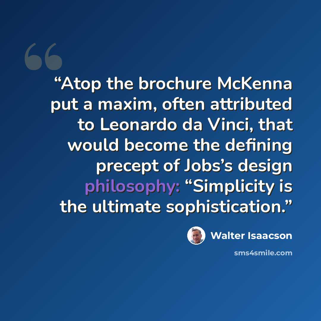 “Atop the brochure McKenna put a maxim, often attributed to Leonardo da Vinci, that would become the defining precept of Jobs’s design philosophy: “Simplicity is the ultimate sophistication.” quote by Walter Isaacson