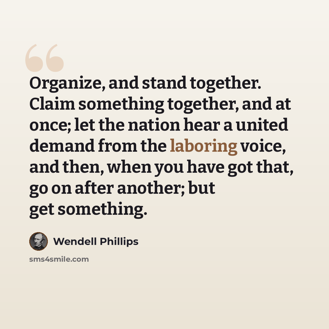 “Organize, and stand together. Claim something together, and at once; let the nation hear a united demand from the laboring voice, and then, when you have got that, go on after another; but get something.” quote by Wendell Phillips