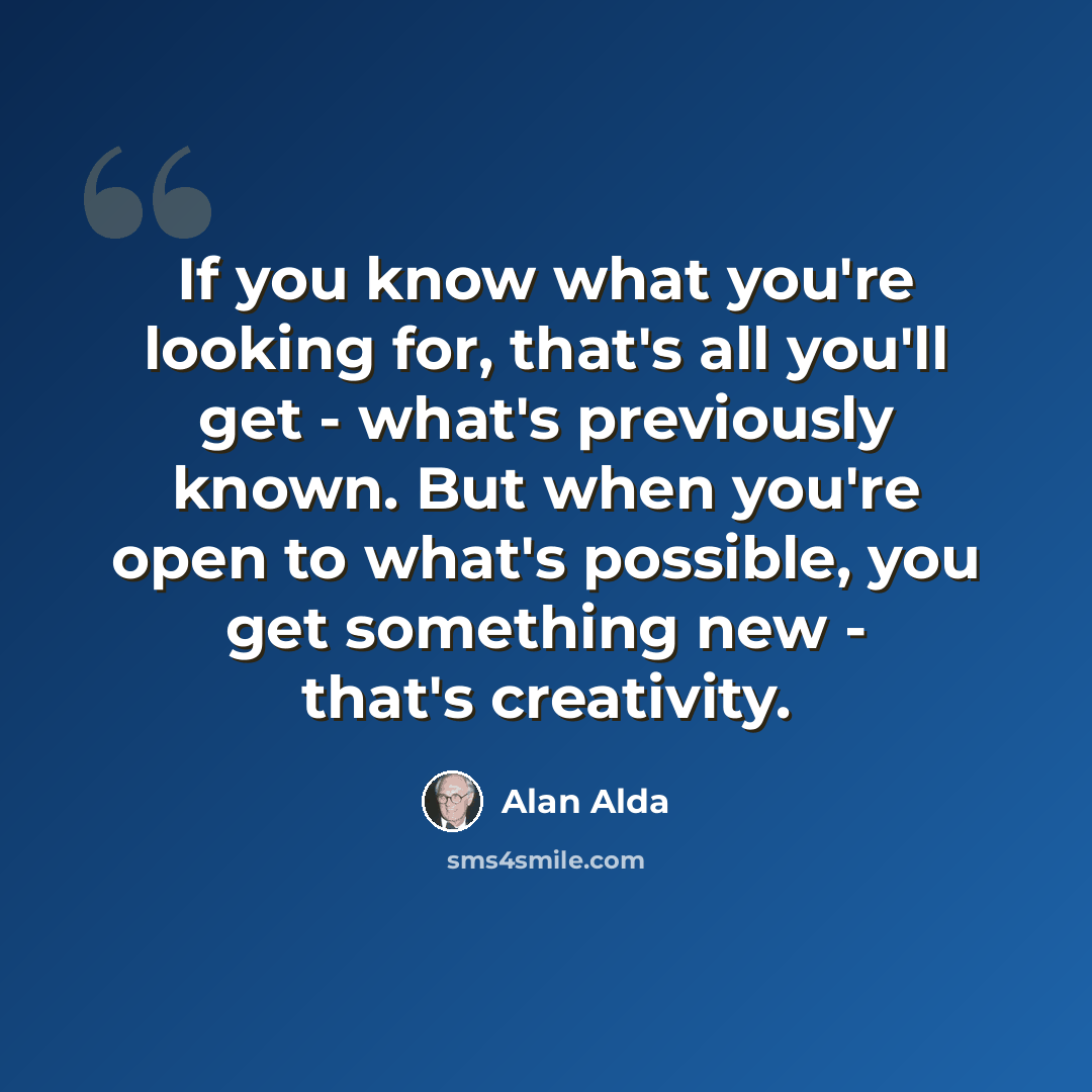 “If you know what you're looking for, that's all you'll get - what's previously known. But when you're open to what's possible, you get something new - that's creativity.” quote by Alan Alda