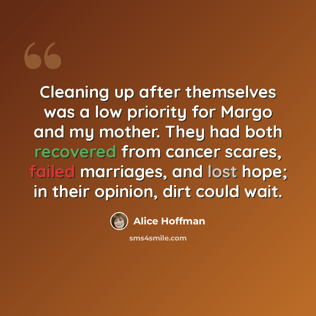 “Cleaning up after themselves was a low priority for Margo and my mother. They had both recovered from cancer scares, failed marriages, and lost hope; in their opinion, dirt could wait.” quote by Alice Hoffman