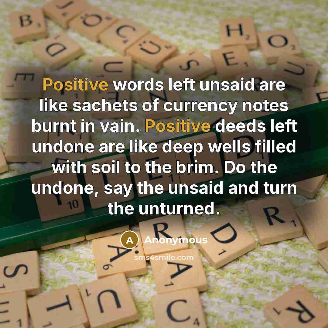 “Positive words left unsaid are like sachets of currency notes burnt in vain. Positive deeds left undone are like deep wells filled with soil to the brim. Do the undone, say the unsaid and turn the unturned.” quote by Anonymous