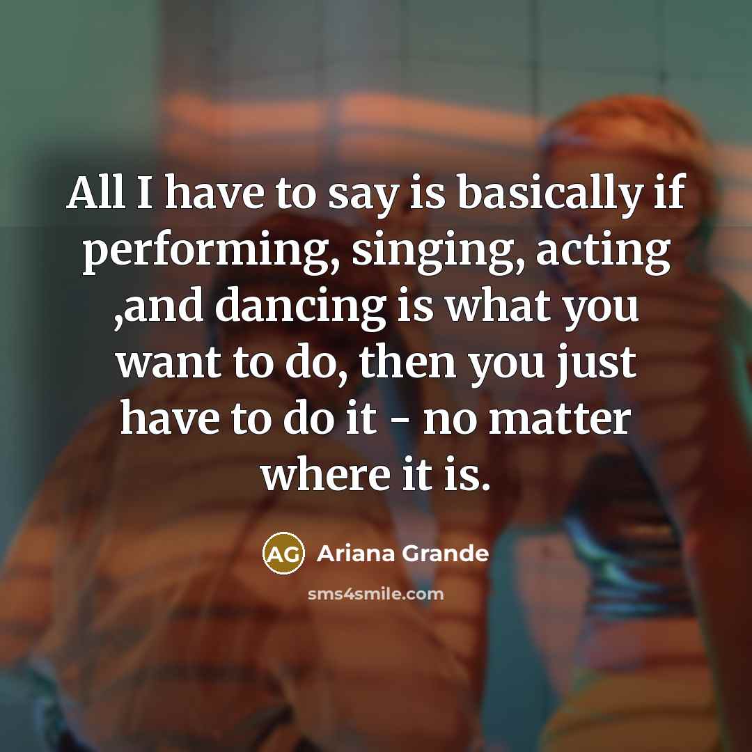 “All I have to say is basically if performing, singing, acting ,and dancing is what you want to do, then you just have to do it - no matter where it is.” quote by Ariana Grande