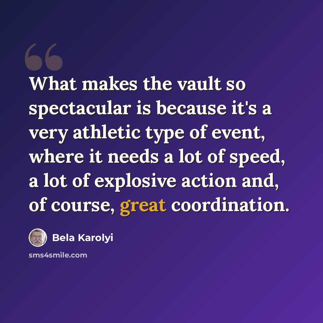 “What makes the vault so spectacular is because it's a very athletic type of event, where it needs a lot of speed, a lot of explosive action and, of course, great coordination.” quote by Bela Karolyi