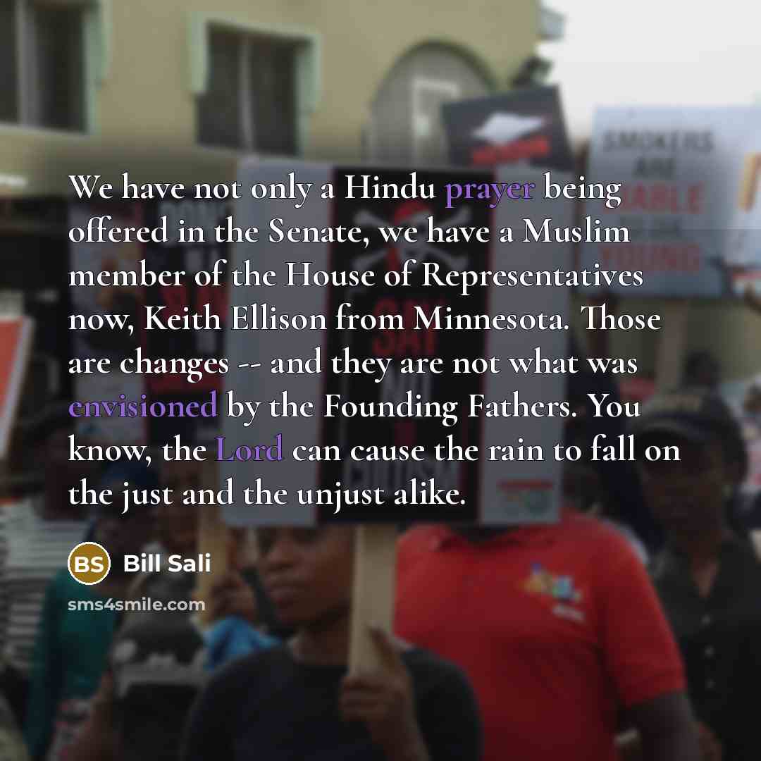 “We have not only a Hindu prayer being offered in the Senate, we have a Muslim member of the House of Representatives now, Keith Ellison from Minnesota. Those are changes -- and they are not what was envisioned by the Founding Fathers. You know, the Lord can cause the rain to fall on the just and…” quote by Bill Sali