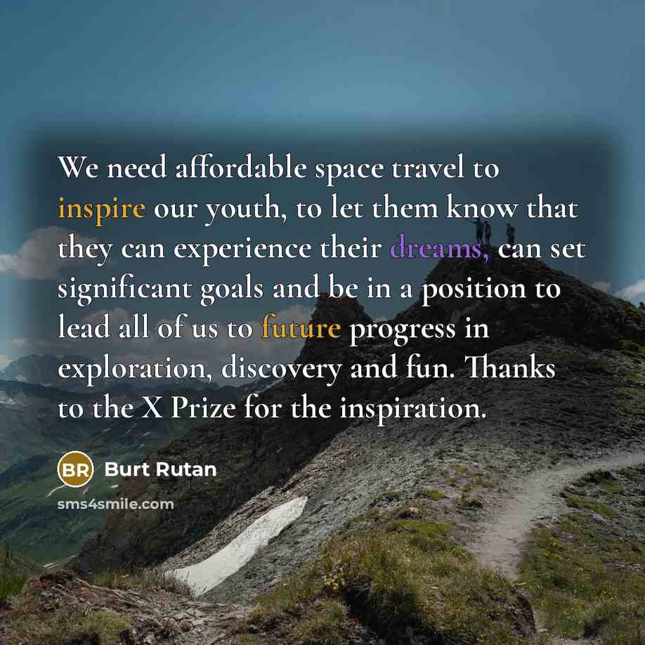 “We need affordable space travel to inspire our youth, to let them know that they can experience their dreams, can set significant goals and be in a position to lead all of us to future progress in exploration, discovery and fun. Thanks to the X Prize for the inspiration.” quote by Burt Rutan
