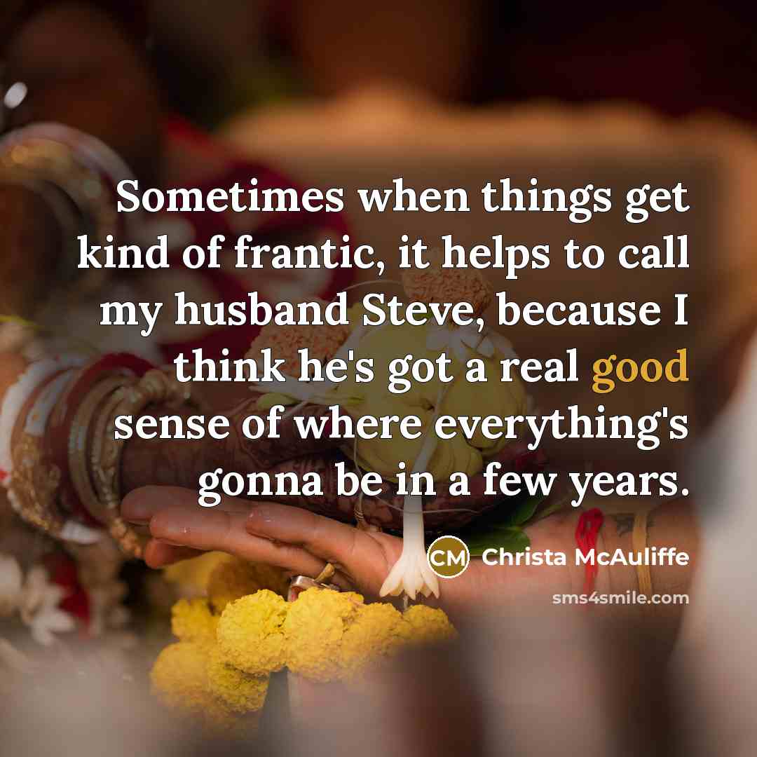 “Sometimes when things get kind of frantic, it helps to call my husband Steve, because I think he's got a real good sense of where everything's gonna be in a few years.” quote by Christa McAuliffe