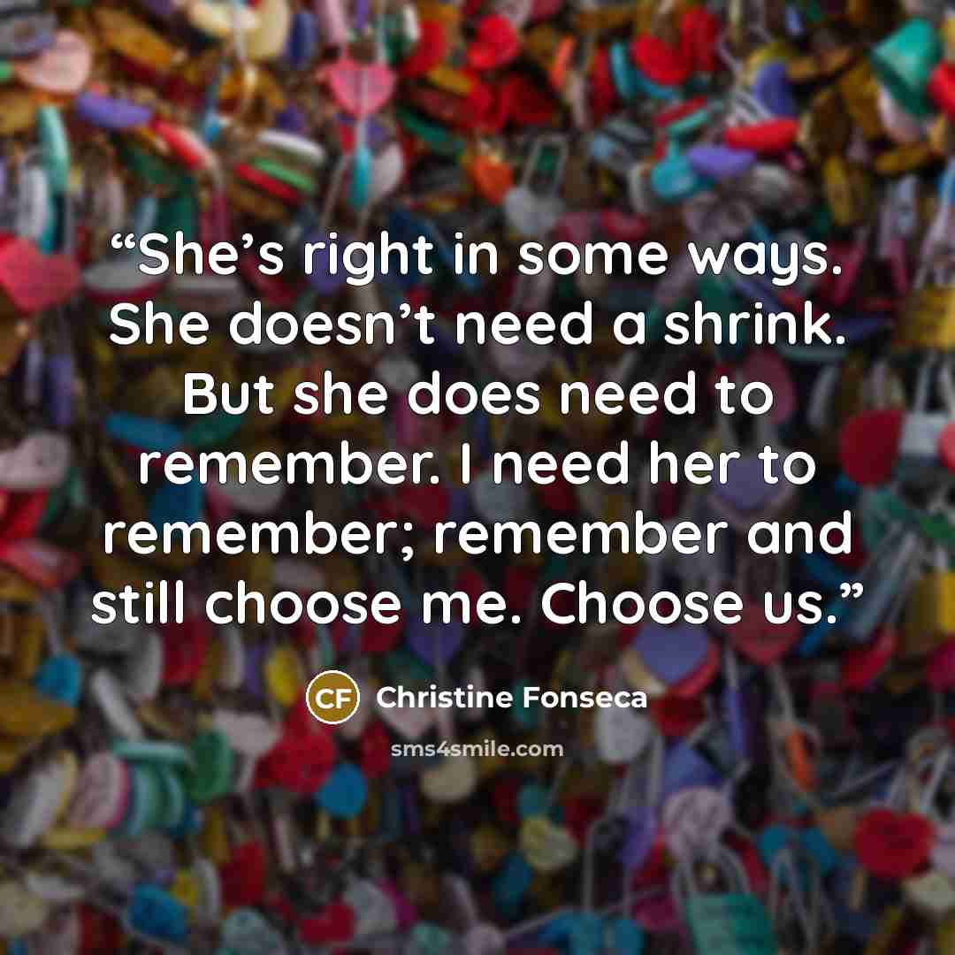 “She’s right in some ways. She doesn’t need a shrink. But she does need to remember. I need her to remember; remember and still choose me. Choose us.” quote by Christine Fonseca