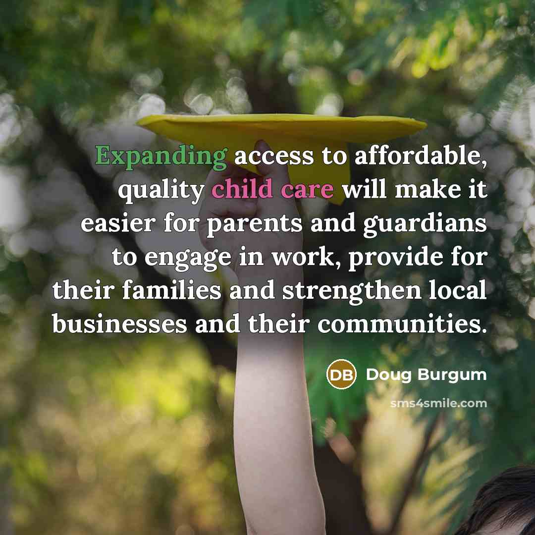 “Expanding access to affordable, quality child care will make it easier for parents and guardians to engage in work, provide for their families and strengthen local businesses and their communities.” quote by Doug Burgum