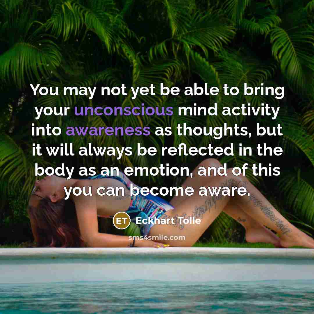 “You may not yet be able to bring your unconscious mind activity into awareness as thoughts, but it will always be reflected in the body as an emotion, and of this you can become aware.” quote by Eckhart Tolle