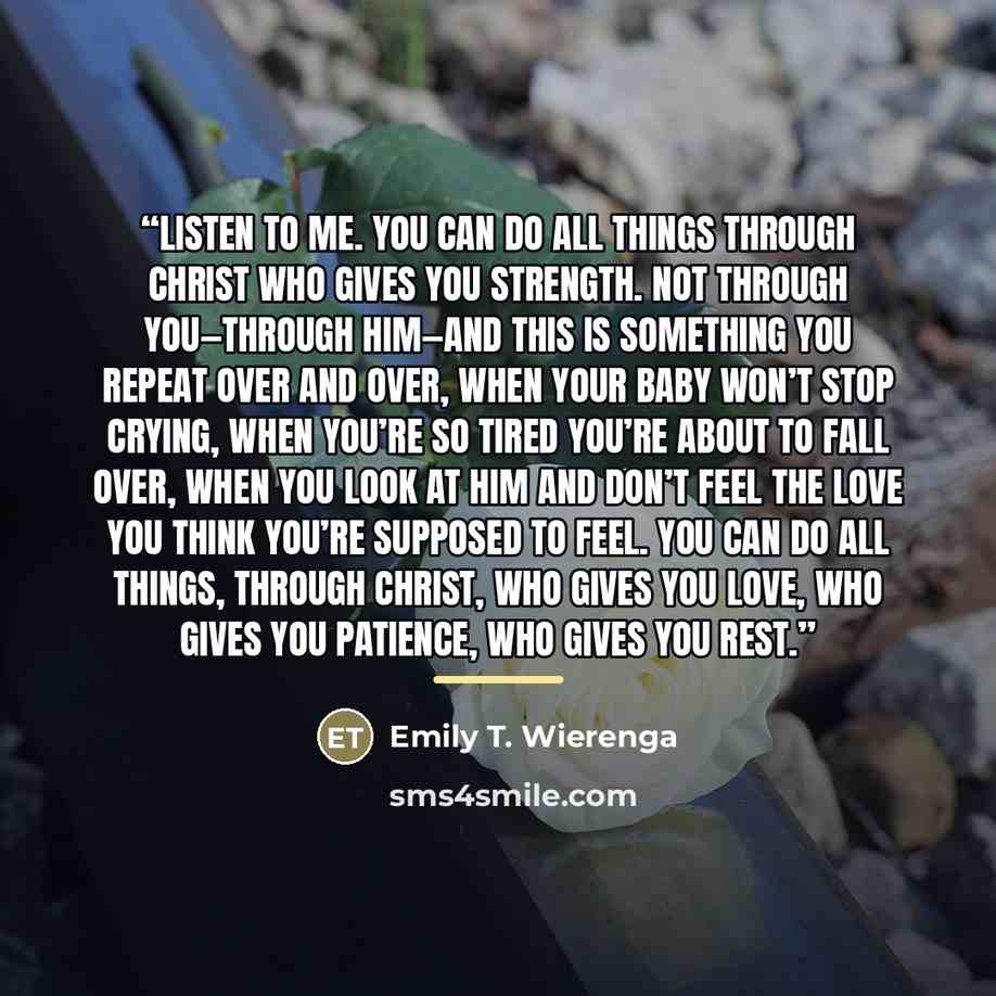 “Listen to me. You can do all things through Christ who gives you strength. Not through you—through him—and this is something you repeat over and over, when your baby won’t stop crying, when you’re so tired you’re about to fall over, when you look at him and don’t feel the love you think you’re…” quote by Emily T. Wierenga