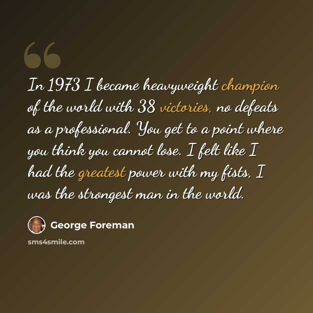 “In 1973 I became heavyweight champion of the world with 38 victories, no defeats as a professional. You get to a point where you think you cannot lose. I felt like I had the greatest power with my fists, I was the strongest man in the world.” quote by George Foreman