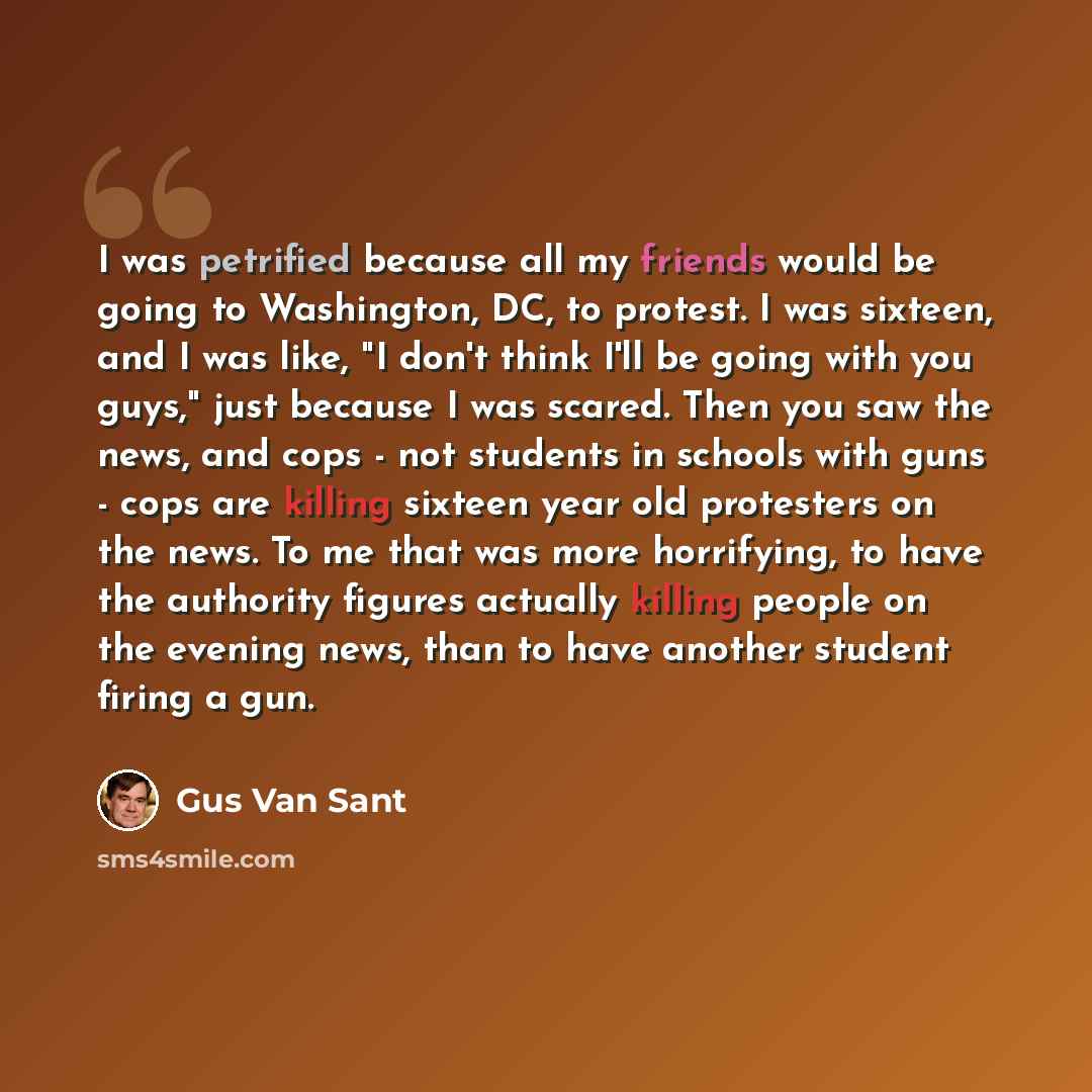 “I was petrified because all my friends would be going to Washington, DC, to protest. I was sixteen, and I was like, "I don't think I'll be going with you guys," just because I was scared. Then you saw the news, and cops - not students in schools with guns - cops are killing sixteen year old…” quote by Gus Van Sant