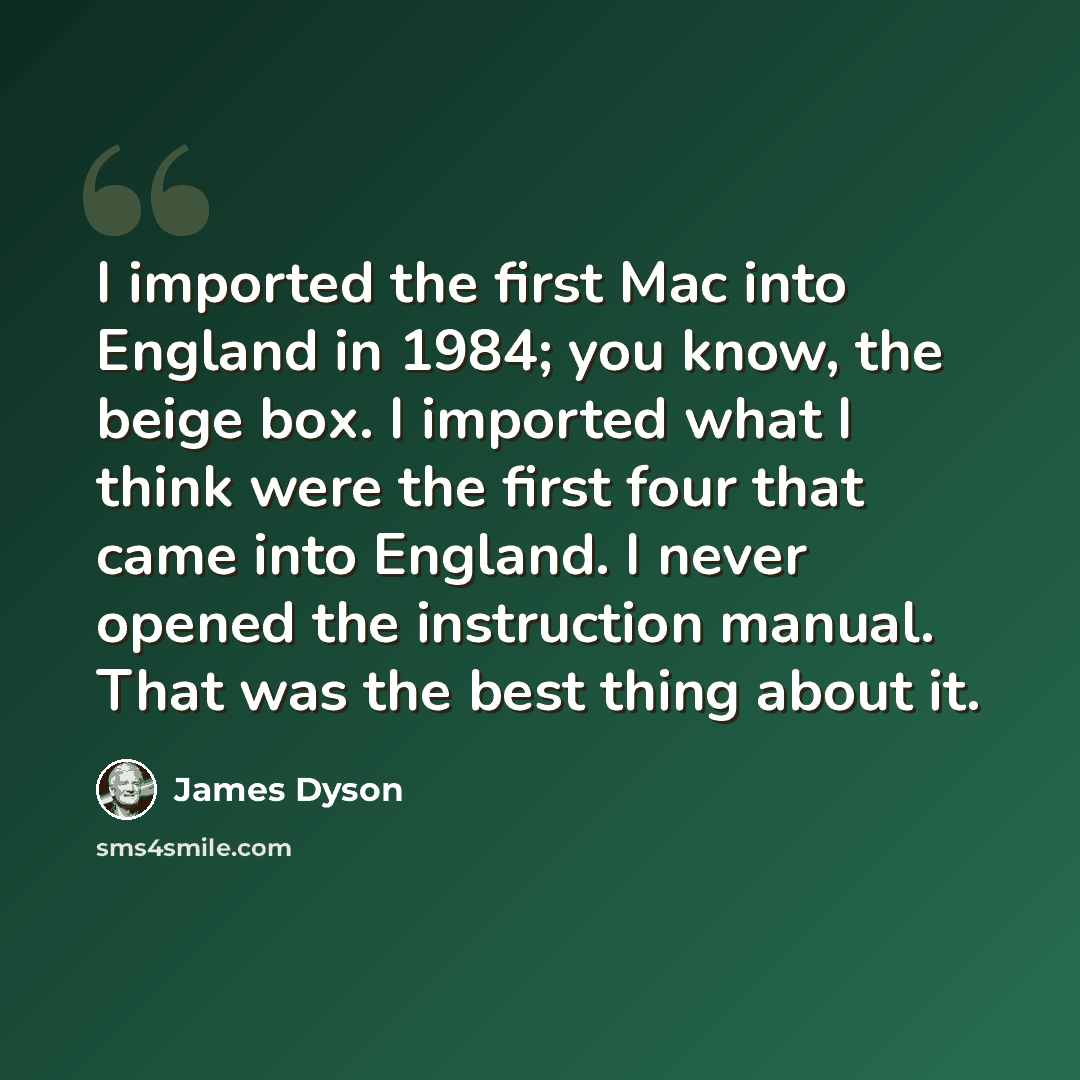 “I imported the first Mac into England in 1984; you know, the beige box. I imported what I think were the first four that came into England. I never opened the instruction manual. That was the best thing about it.” quote by James Dyson