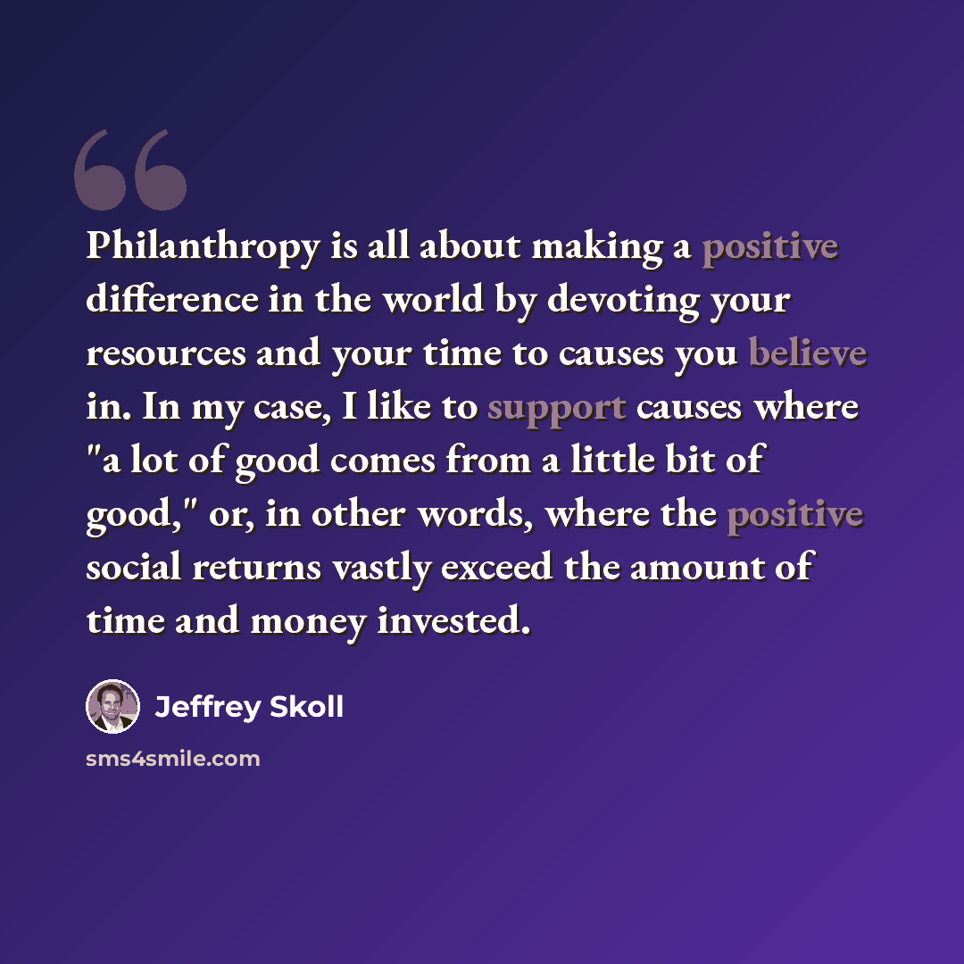 “Philanthropy is all about making a positive difference in the world by devoting your resources and your time to causes you believe in. In my case, I like to support causes where "a lot of good comes from a little bit of good," or, in other words, where the positive social returns vastly exceed the…” quote by Jeffrey Skoll