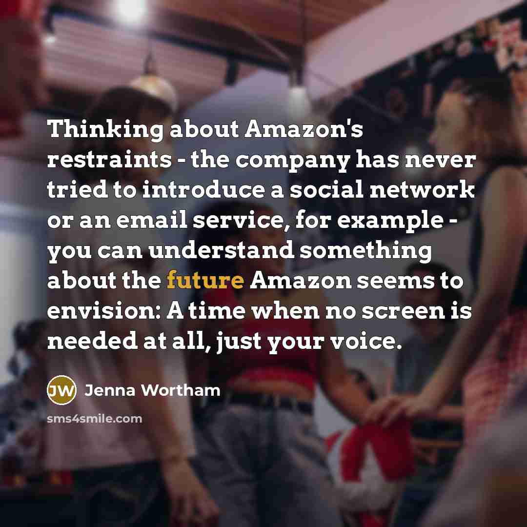 “Thinking about Amazon's restraints - the company has never tried to introduce a social network or an email service, for example - you can understand something about the future Amazon seems to envision: A time when no screen is needed at all, just your voice.” quote by Jenna Wortham