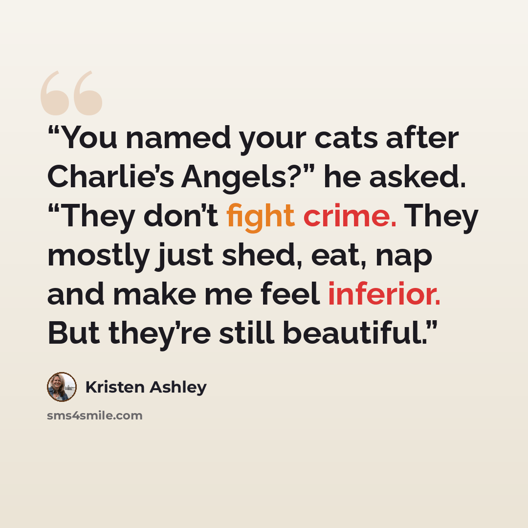“You named your cats after Charlie’s Angels?” he asked. “They don’t fight crime. They mostly just shed, eat, nap and make me feel inferior. But they’re still beautiful.” quote by Kristen Ashley