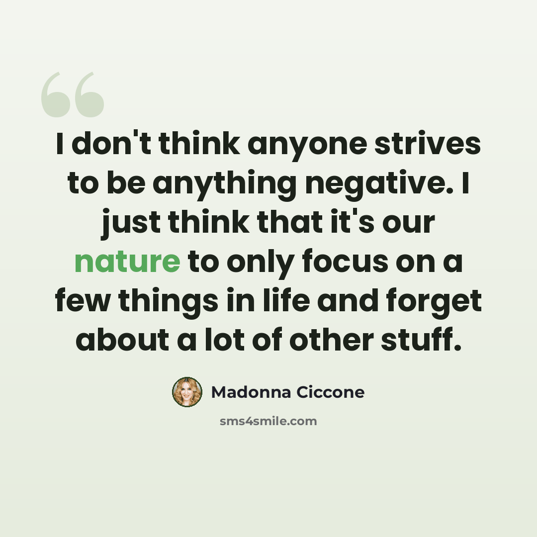 “I don't think anyone strives to be anything negative. I just think that it's our nature to only focus on a few things in life and forget about a lot of other stuff.” quote by Madonna Ciccone