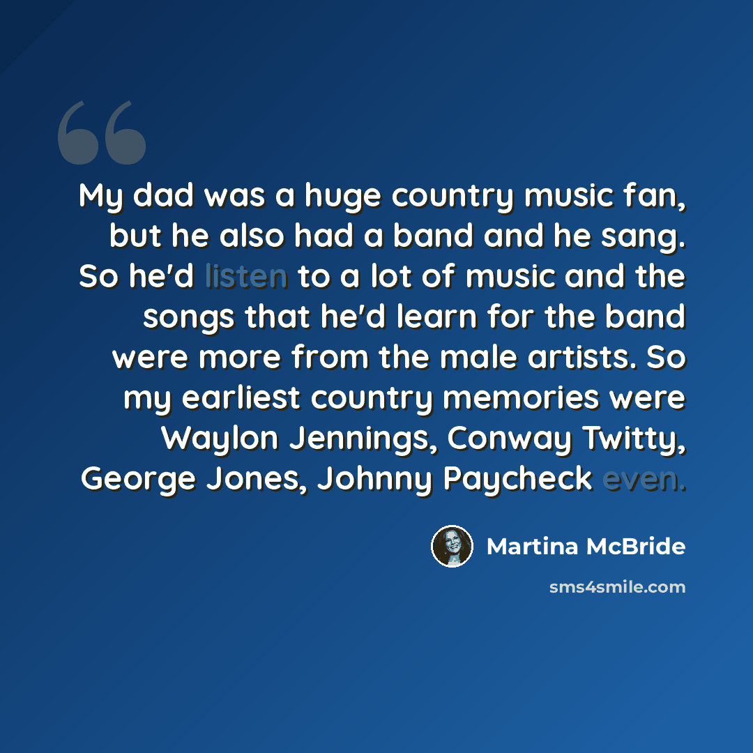 “My dad was a huge country music fan, but he also had a band and he sang. So he'd listen to a lot of music and the songs that he'd learn for the band were more from the male artists. So my earliest country memories were Waylon Jennings, Conway Twitty, George Jones, Johnny Paycheck even.” quote by Martina McBride