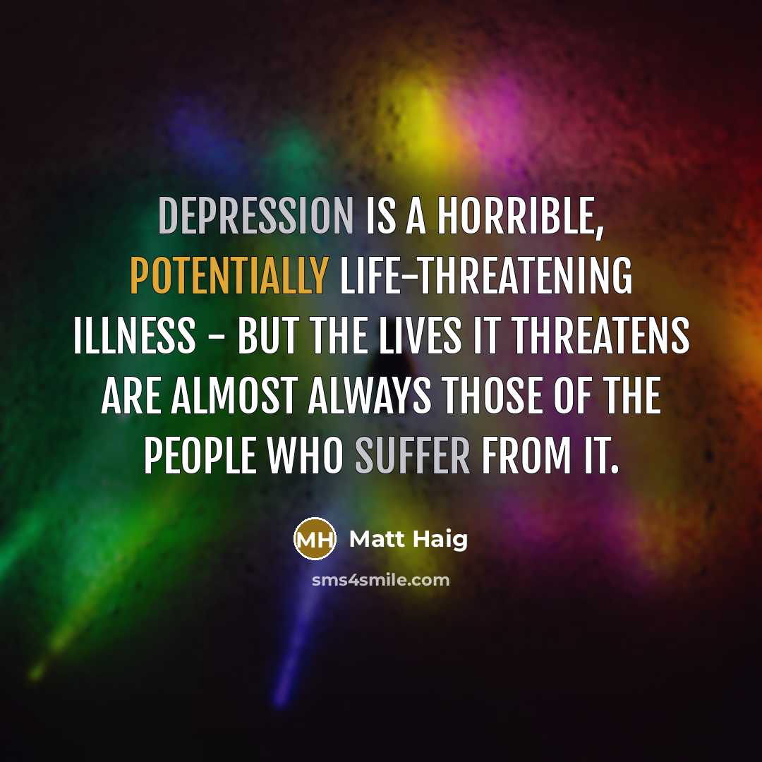 “Depression is a horrible, potentially life-threatening illness - but the lives it threatens are almost always those of the people who suffer from it.” quote by Matt Haig