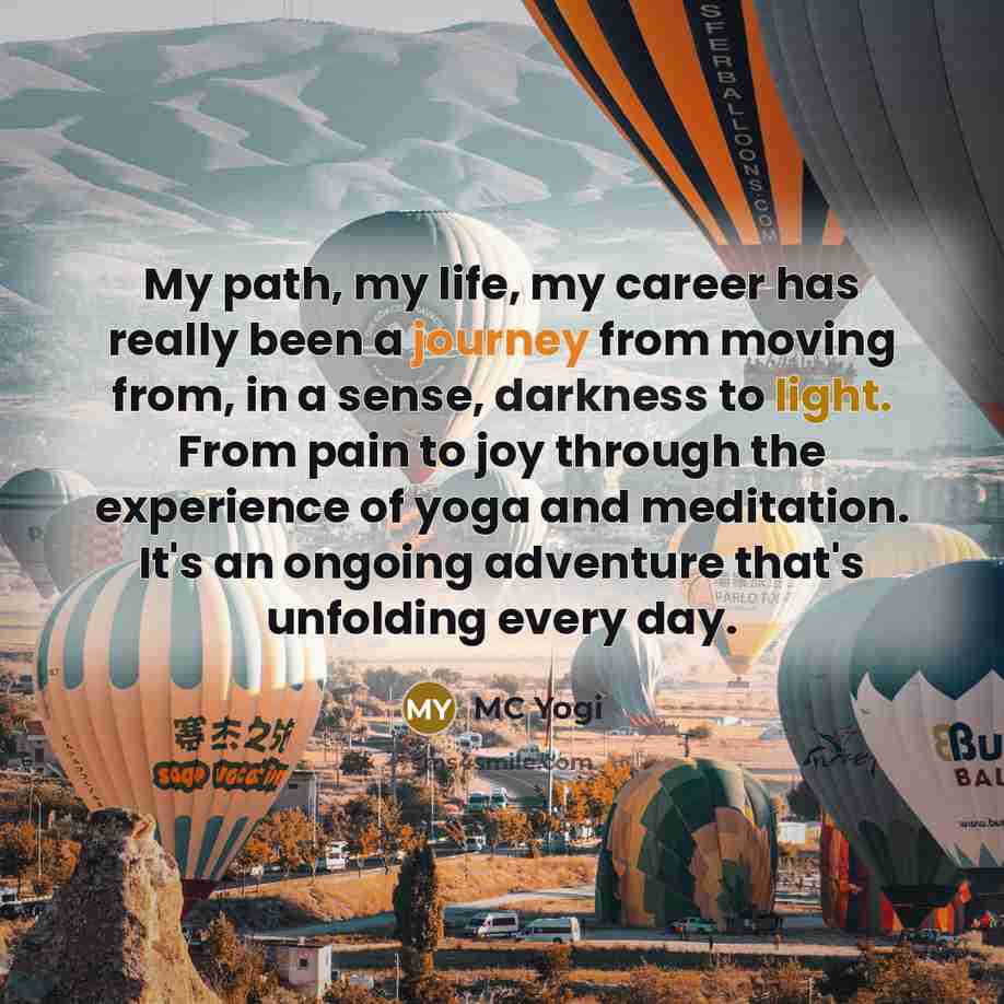 “My path, my life, my career has really been a journey from moving from, in a sense, darkness to light. From pain to joy through the experience of yoga and meditation. It's an ongoing adventure that's unfolding every day.” quote by MC Yogi