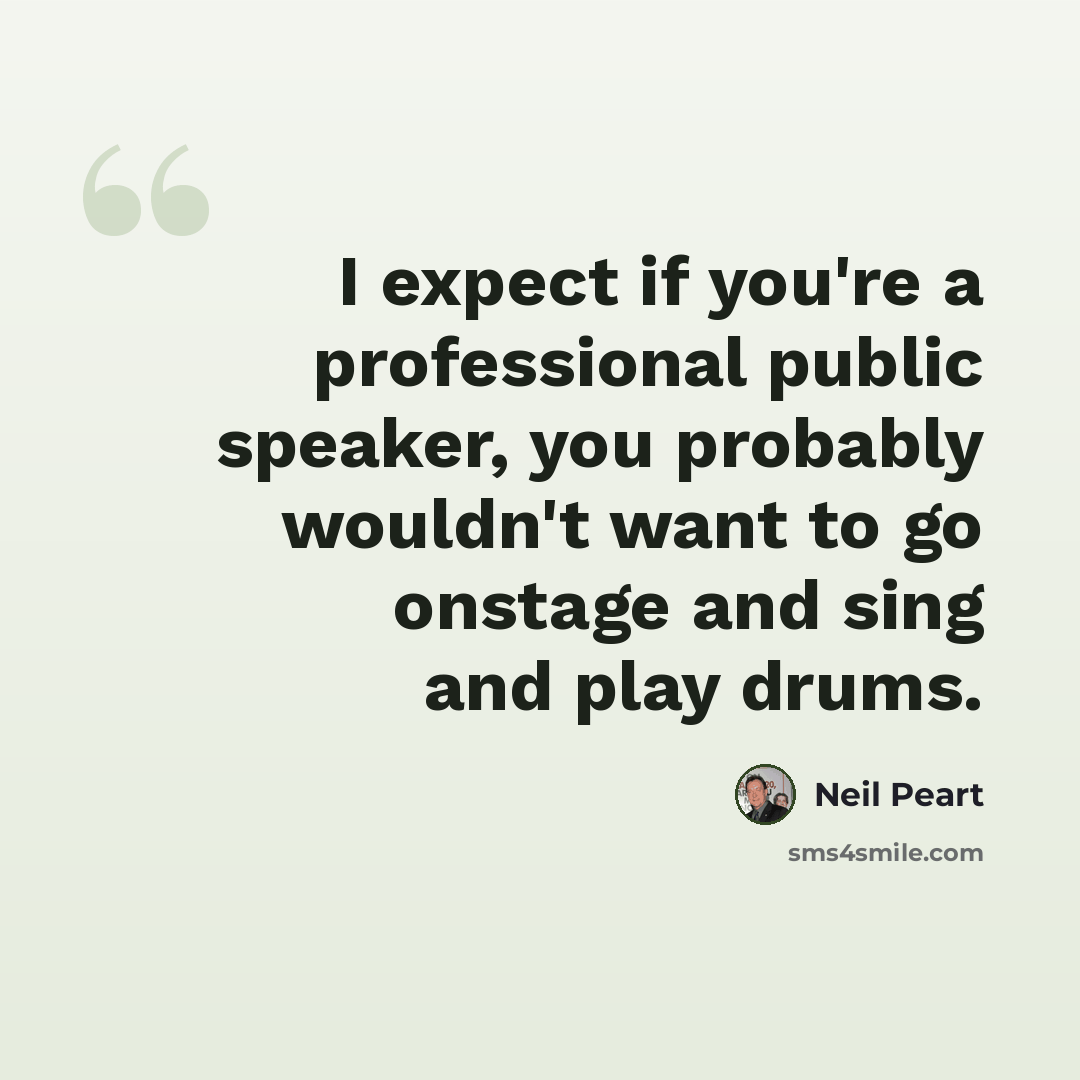 “I expect if you're a professional public speaker, you probably wouldn't want to go onstage and sing and play drums.” quote by Neil Peart