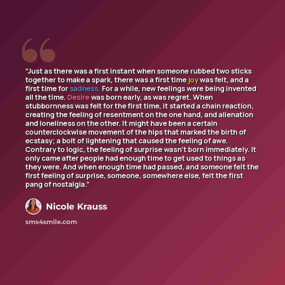 “Just as there was a first instant when someone rubbed two sticks together to make a spark, there was a first time joy was felt, and a first time for sadness. For a while, new feelings were being invented all the time. Desire was born early, as was regret. When stubbornness was felt for the first…” quote by Nicole Krauss