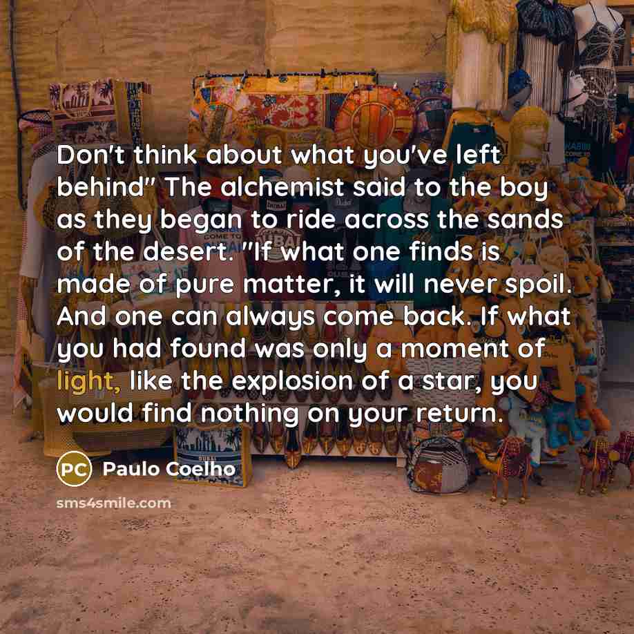 “Don't think about what you've left behind" The alchemist said to the boy as they began to ride across the sands of the desert. "If what one finds is made of pure matter, it will never spoil. And one can always come back. If what you had found was only a moment of light, like the explosion of a…” quote by Paulo Coelho