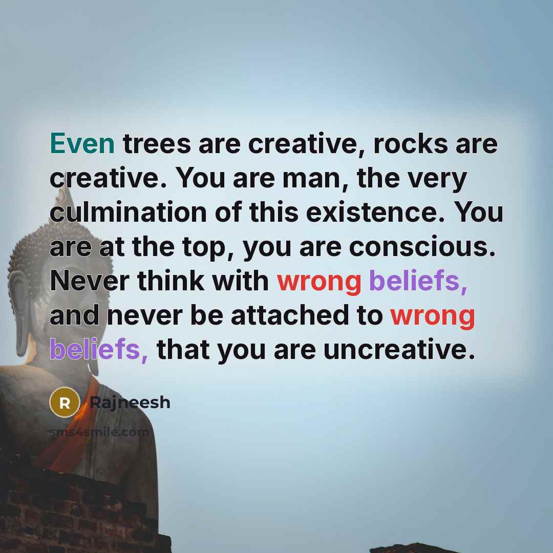 “Even trees are creative, rocks are creative. You are man, the very culmination of this existence. You are at the top, you are conscious. Never think with wrong beliefs, and never be attached to wrong beliefs, that you are uncreative.” quote by Rajneesh
