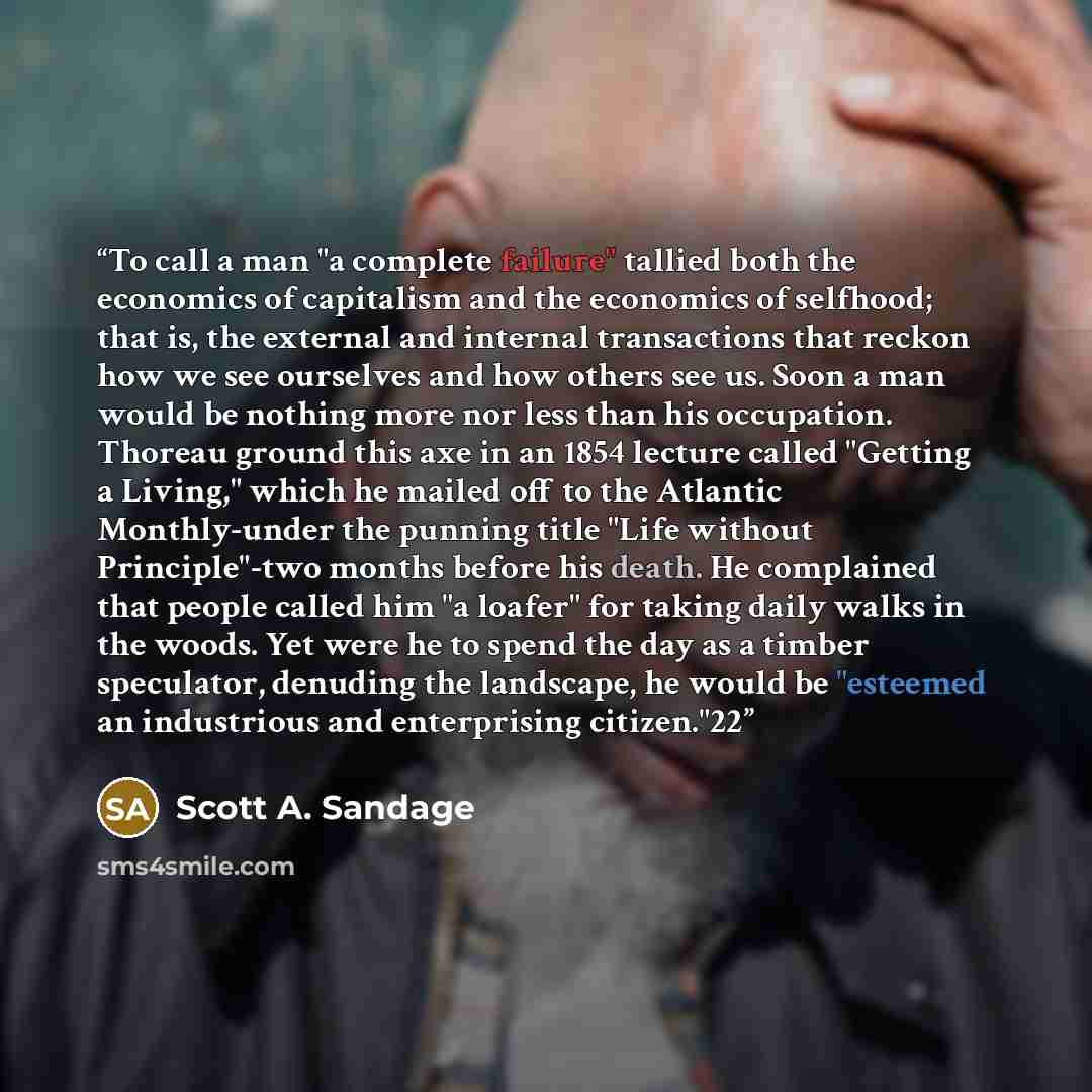 “To call a man "a complete failure" tallied both the economics of capitalism and the economics of selfhood; that is, the external and internal transactions that reckon how we see ourselves and how others see us. Soon a man would be nothing more nor less than his occupation. Thoreau ground this axe…” quote by Scott A. Sandage