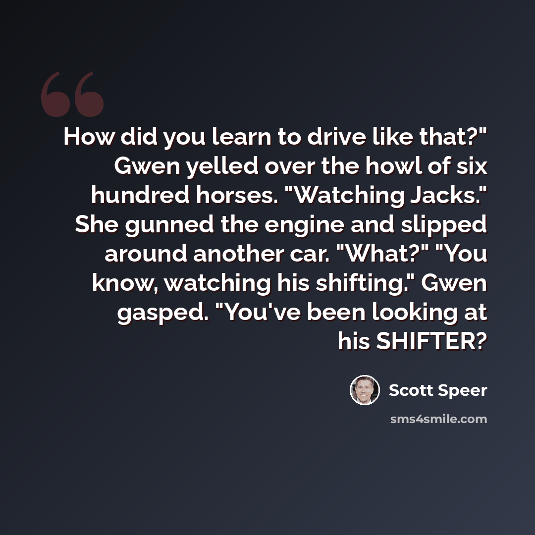“How did you learn to drive like that?" Gwen yelled over the howl of six hundred horses. "Watching Jacks." She gunned the engine and slipped around another car. "What?" "You know, watching his shifting." Gwen gasped. "You've been looking at his SHIFTER?” quote by Scott Speer