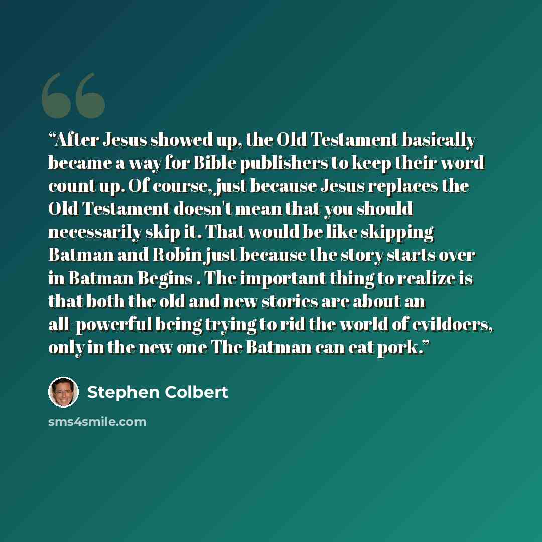 “After Jesus showed up, the Old Testament basically became a way for Bible publishers to keep their word count up. Of course, just because Jesus replaces the Old Testament doesn't mean that you should necessarily skip it. That would be like skipping Batman and Robin just because the story starts…” quote by Stephen Colbert