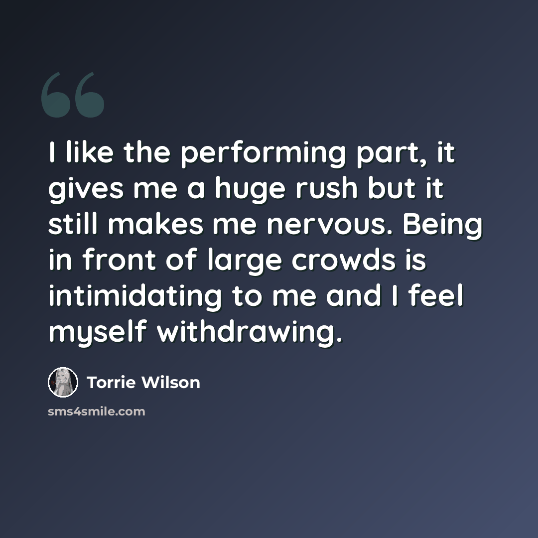 “I like the performing part, it gives me a huge rush but it still makes me nervous. Being in front of large crowds is intimidating to me and I feel myself withdrawing.” quote by Torrie Wilson