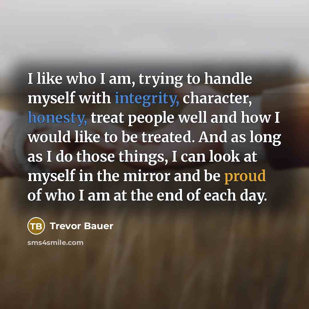 “I like who I am, trying to handle myself with integrity, character, honesty, treat people well and how I would like to be treated. And as long as I do those things, I can look at myself in the mirror and be proud of who I am at the end of each day.” quote by Trevor Bauer