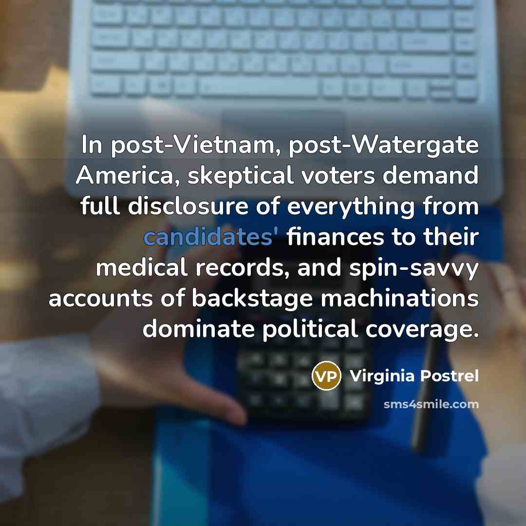 “In post-Vietnam, post-Watergate America, skeptical voters demand full disclosure of everything from candidates' finances to their medical records, and spin-savvy accounts of backstage machinations dominate political coverage.” quote by Virginia Postrel