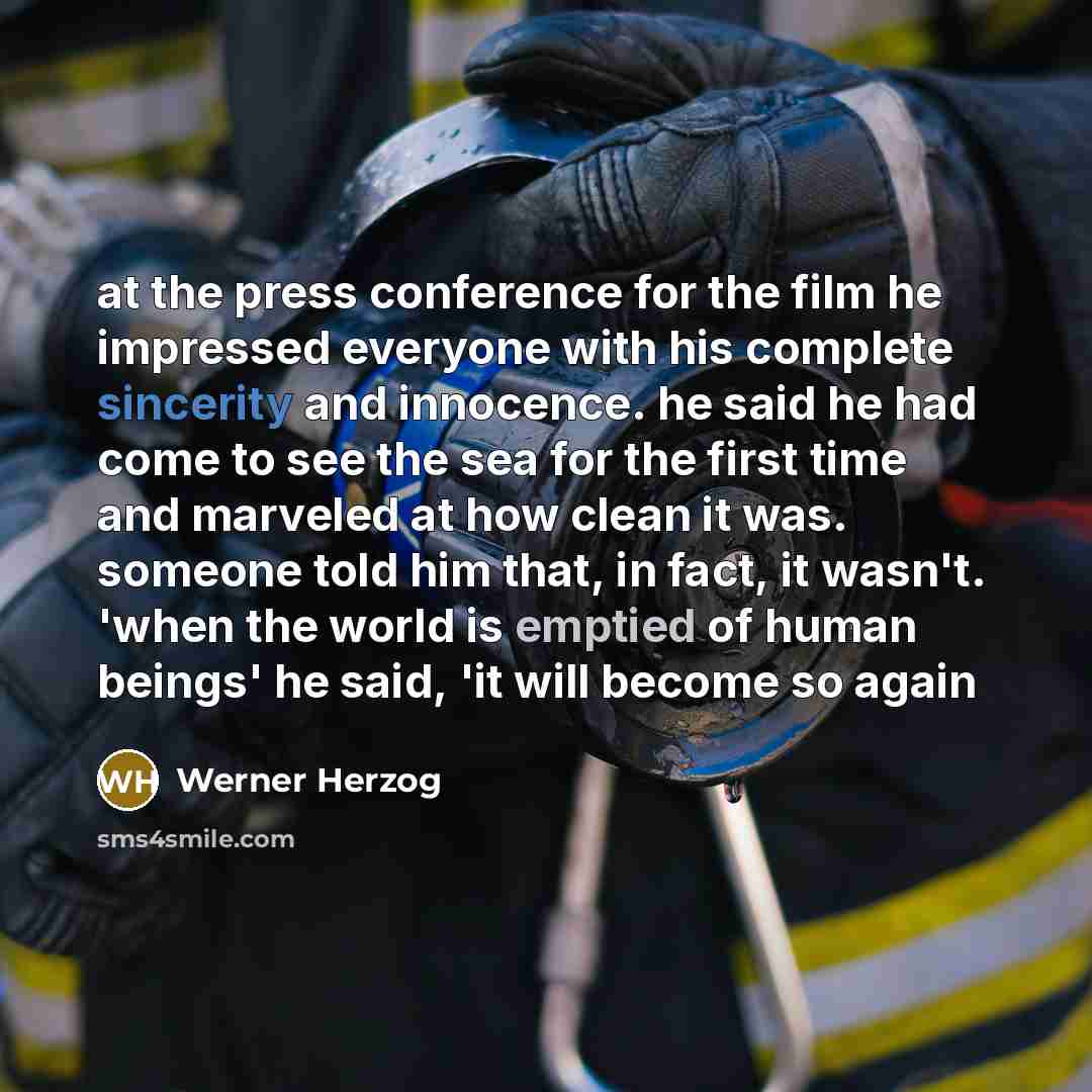 “at the press conference for the film he impressed everyone with his complete sincerity and innocence. he said he had come to see the sea for the first time and marveled at how clean it was. someone told him that, in fact, it wasn't. 'when the world is emptied of human beings' he said, 'it will…” quote by Werner Herzog
