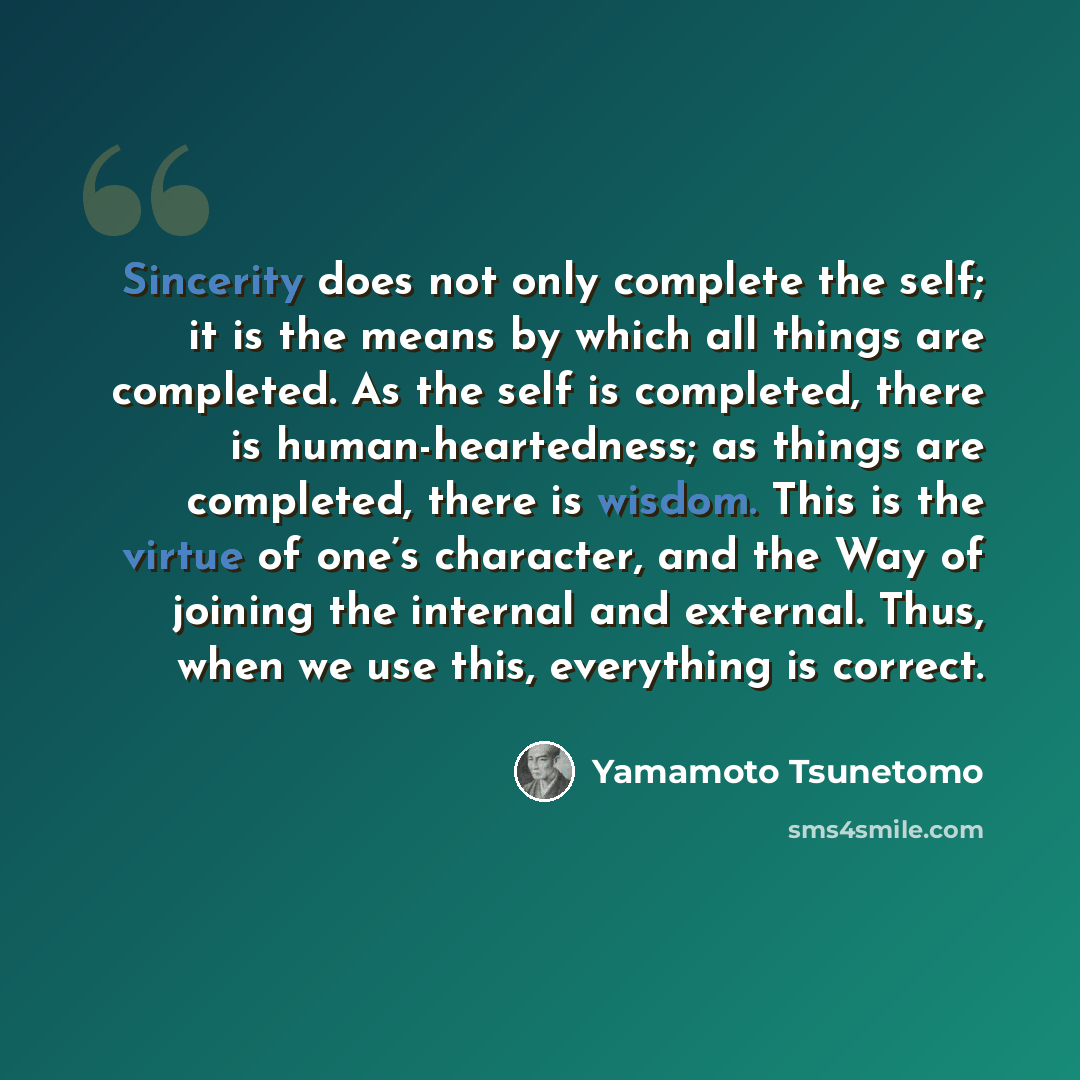 “Sincerity does not only complete the self; it is the means by which all things are completed. As the self is completed, there is human-heartedness; as things are completed, there is wisdom. This is the virtue of one’s character, and the Way of joining the internal and external. Thus, when we use…” quote by Yamamoto Tsunetomo