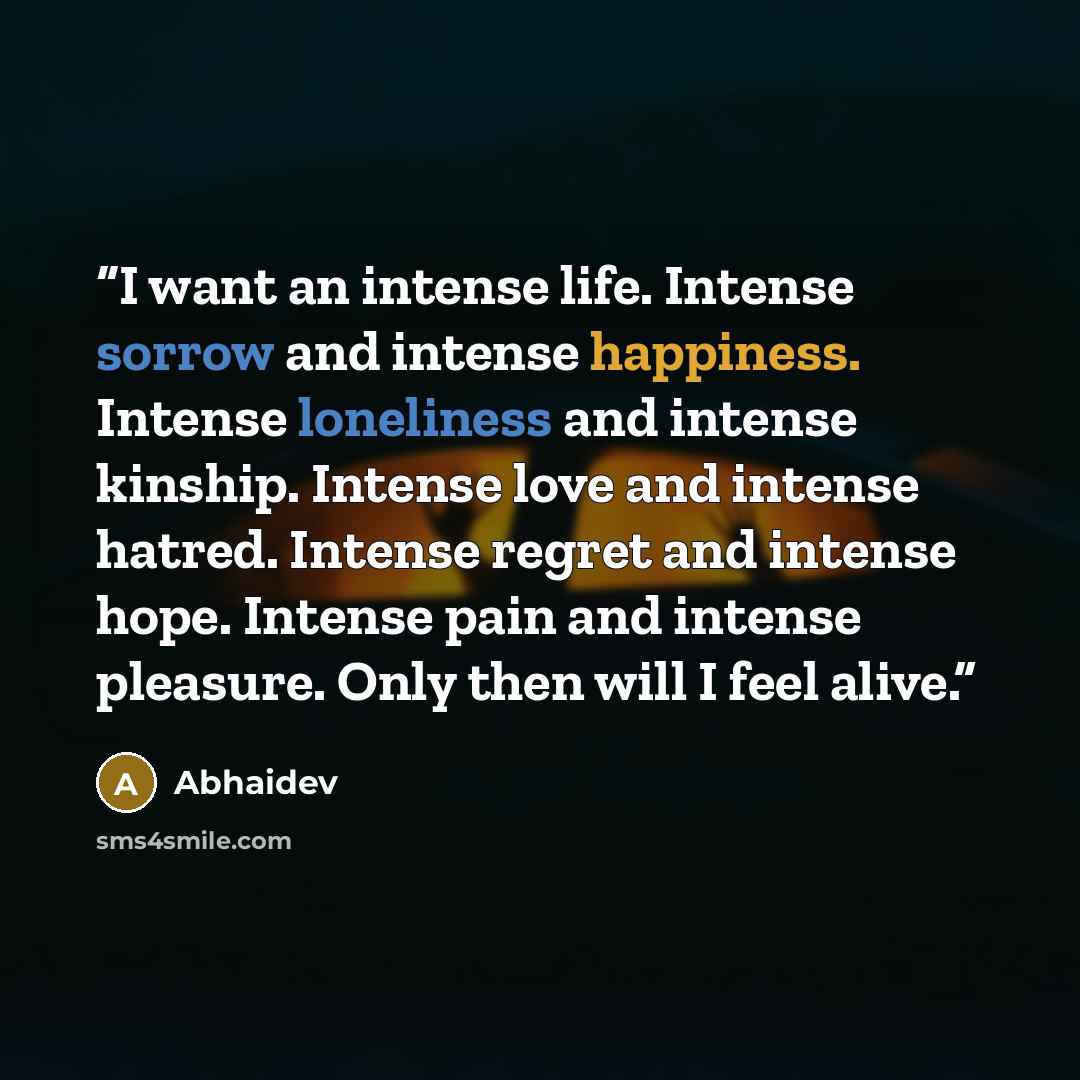 “I want an intense life. Intense sorrow and intense happiness. Intense loneliness and intense kinship. Intense love and intense hatred. Intense regret and intense hope. Intense pain and intense pleasure. Only then will I feel alive.” quote by Abhaidev
