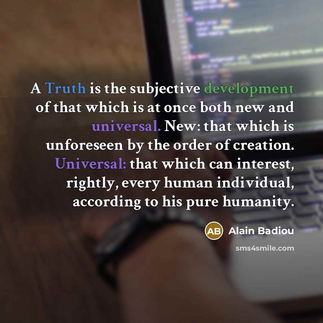 “A Truth is the subjective development of that which is at once both new and universal. New: that which is unforeseen by the order of creation. Universal: that which can interest, rightly, every human individual, according to his pure humanity.” quote by Alain Badiou