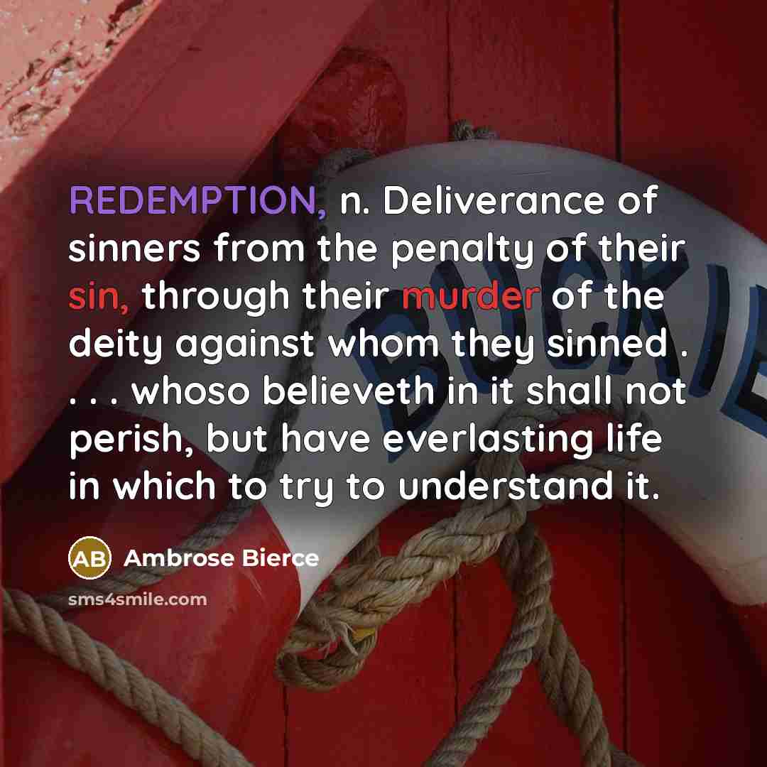 “REDEMPTION, n. Deliverance of sinners from the penalty of their sin, through their murder of the deity against whom they sinned . . . . whoso believeth in it shall not perish, but have everlasting life in which to try to understand it.” quote by Ambrose Bierce